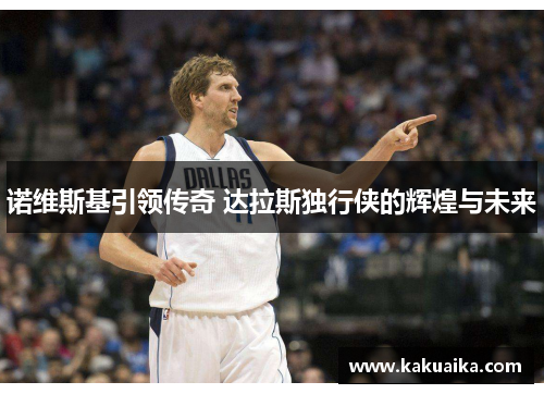 诺维斯基引领传奇 达拉斯独行侠的辉煌与未来 诺维斯基引领传奇 达拉斯独行侠的辉煌与未来