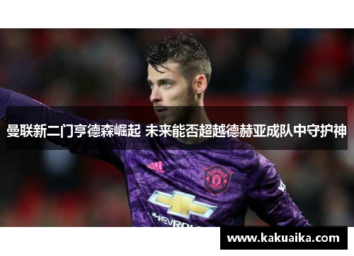曼联新二门亨德森崛起 未来能否超越德赫亚成队中守护神 曼联新二门亨德森崛起 未来能否超越德赫亚成队中守护神