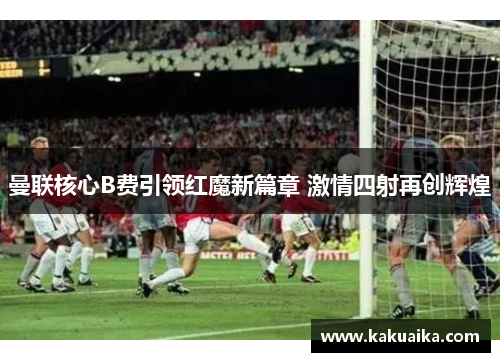 曼联核心B费引领红魔新篇章 激情四射再创辉煌 曼联核心B费引领红魔新篇章 激情四射再创辉煌