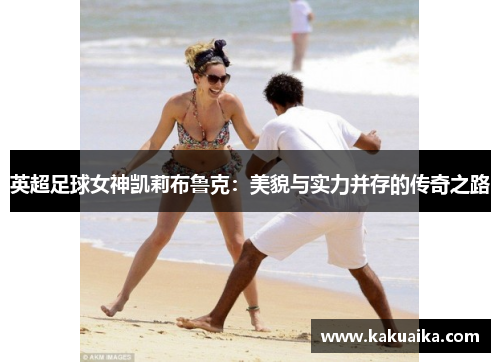 英超足球女神凯莉布鲁克:美貌与实力并存的传奇之路 英超足球女神凯莉布鲁克:美貌与实力并存的传奇之路