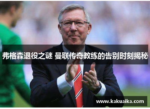弗格森退役之谜 曼联传奇教练的告别时刻揭秘 弗格森退役之谜 曼联传奇教练的告别时刻揭秘